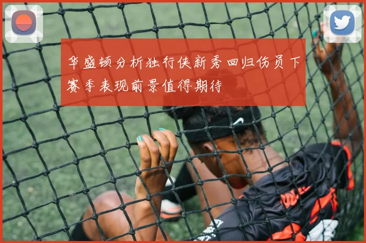 华盛顿分析独行侠新秀回归伤员下赛季表现前景值得期待