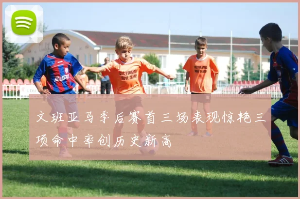 文班亚马季后赛首三场表现惊艳三项命中率创历史新高