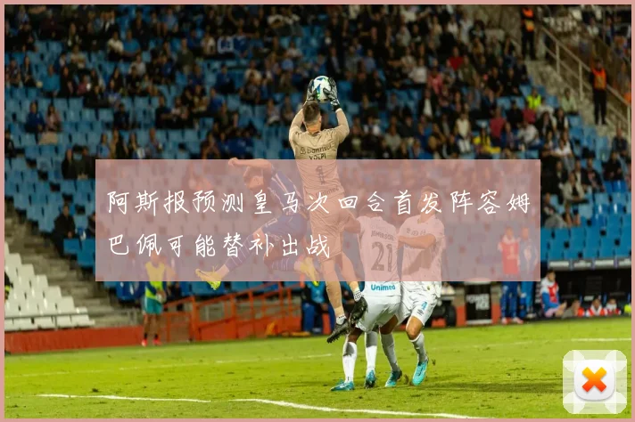 阿斯报预测皇马次回合首发阵容姆巴佩可能替补出战