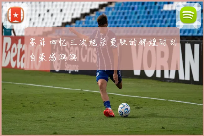 墨菲回忆三次绝杀曼联的辉煌时刻自豪感满满