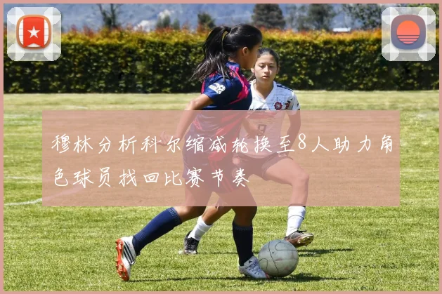 穆林分析科尔缩减轮换至8人助力角色球员找回比赛节奏