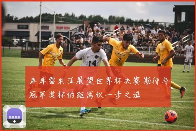 库库雷利亚展望世界杯决赛期待与冠军奖杯的距离仅一步之遥