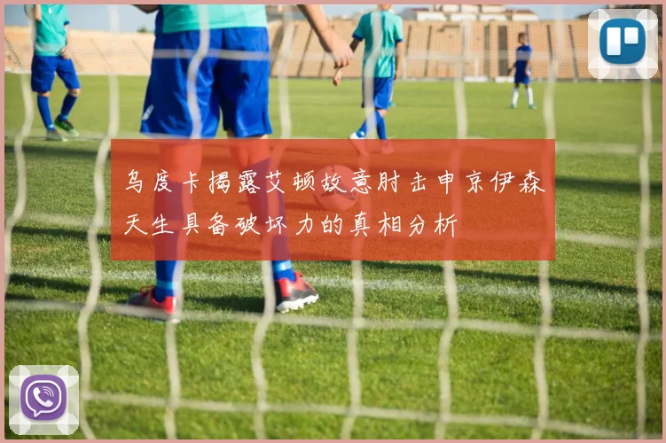 乌度卡揭露艾顿故意肘击申京伊森天生具备破坏力的真相分析