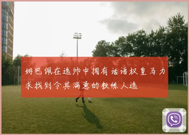 姆巴佩在选帅中拥有话语权皇马力求找到令其满意的教练人选