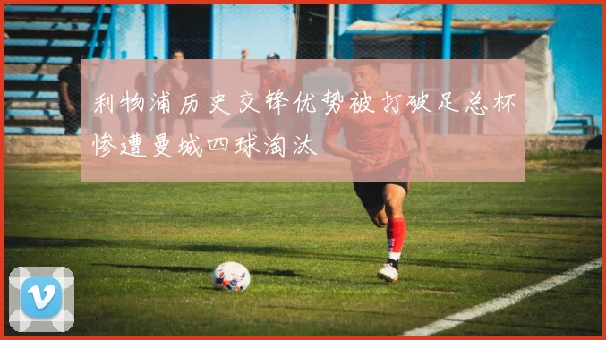 利物浦历史交锋优势被打破足总杯惨遭曼城四球淘汰
