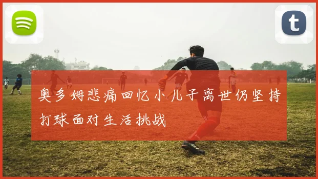 奥多姆悲痛回忆小儿子离世仍坚持打球面对生活挑战