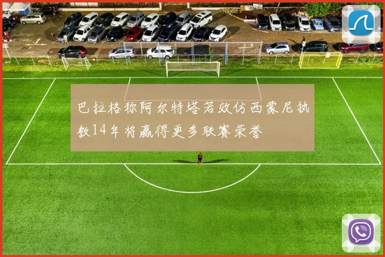 巴拉格称阿尔特塔若效仿西蒙尼执教14年将赢得更多联赛荣誉