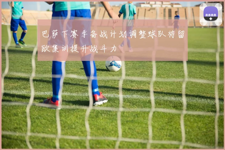 巴萨下赛季备战计划调整球队将留欧集训提升战斗力