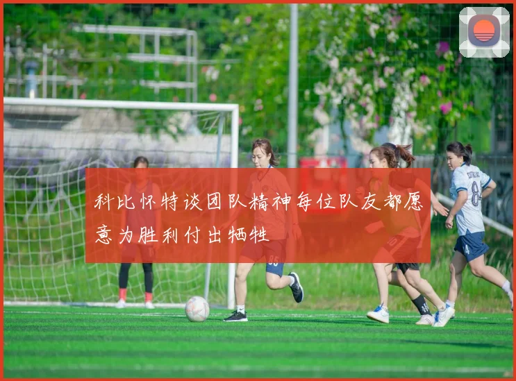 科比怀特谈团队精神每位队友都愿意为胜利付出牺牲