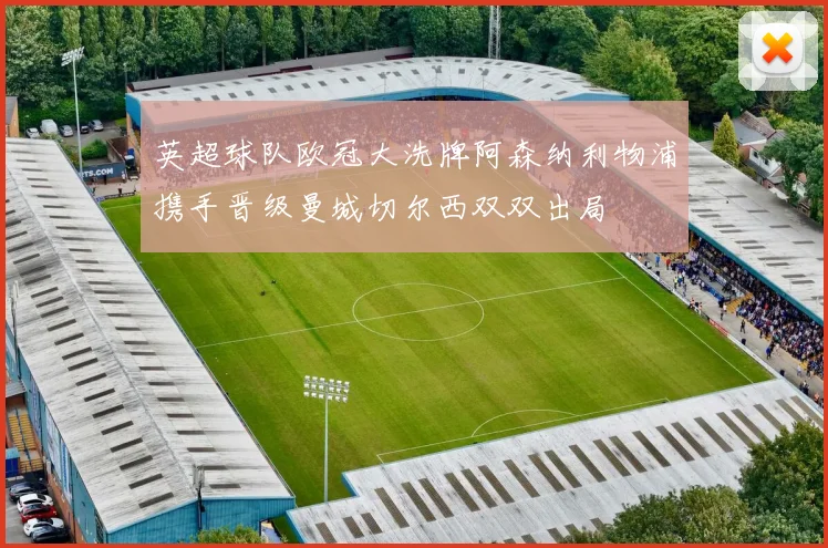 英超球队欧冠大洗牌阿森纳利物浦携手晋级曼城切尔西双双出局