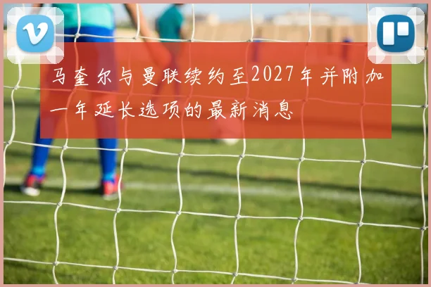 马奎尔与曼联续约至2027年并附加一年延长选项的最新消息