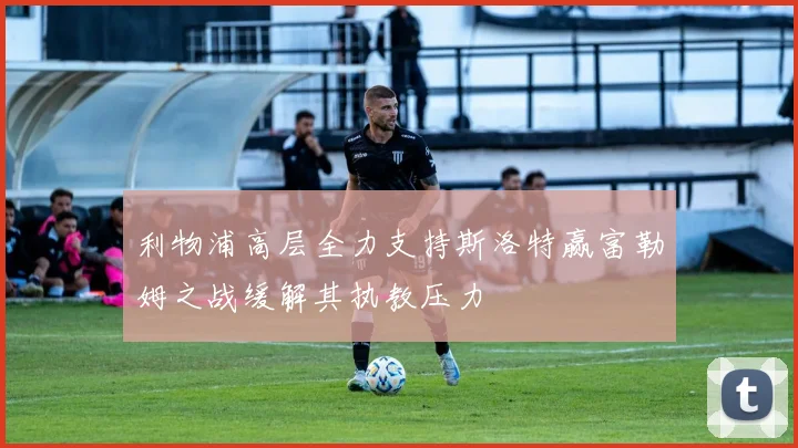 利物浦高层全力支持斯洛特赢富勒姆之战缓解其执教压力