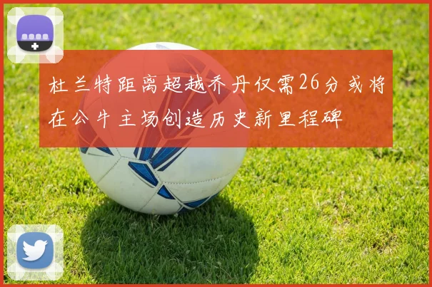 杜兰特距离超越乔丹仅需26分或将在公牛主场创造历史新里程碑