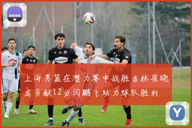 上海男篮在潜力赛中战胜吉林崔晓龙贡献12分闫鹏飞助力球队胜利