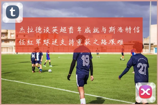 杰拉德谈英超首年成就与斯洛特信任红军球迷支持重获之路艰难