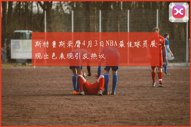 斯特鲁斯荣膺4月3日NBA最佳球员展现出色表现引发热议