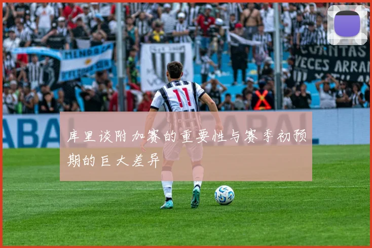 库里谈附加赛的重要性与赛季初预期的巨大差异