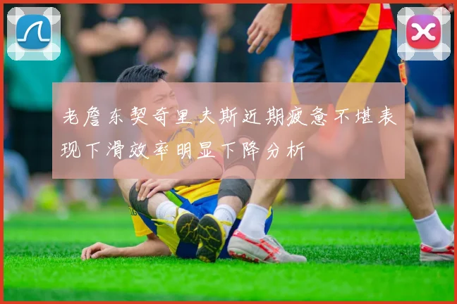 老詹东契奇里夫斯近期疲惫不堪表现下滑效率明显下降分析