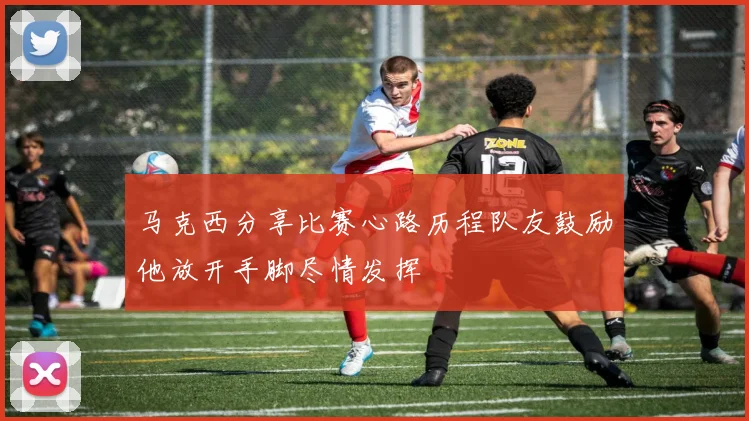 马克西分享比赛心路历程队友鼓励他放开手脚尽情发挥