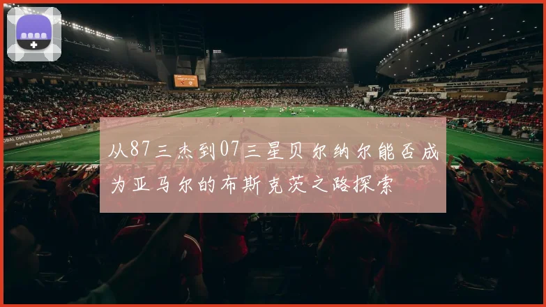从87三杰到07三星贝尔纳尔能否成为亚马尔的布斯克茨之路探索