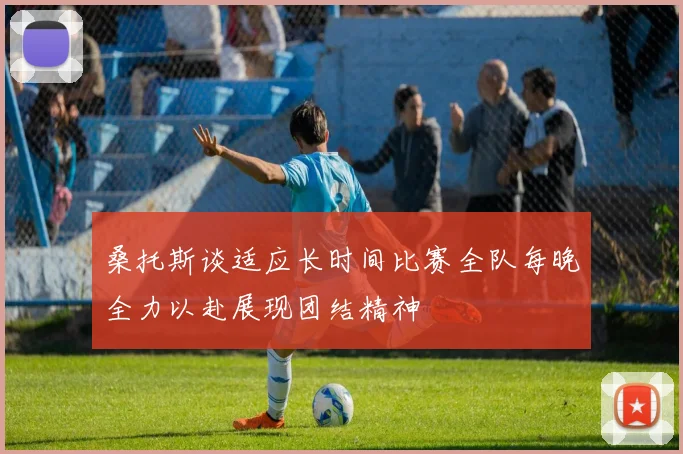 桑托斯谈适应长时间比赛全队每晚全力以赴展现团结精神